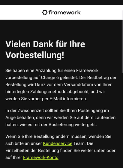 Framework E-Mail

 Vielen Dank für Ihre
Vorbestellung!

Sie haben eine Anzahlung für einen Framework vorbestellung auf Charge 6 geleistet. Der Restbetrag der Bestellung wird kurz vor dem Versanddatum von Ihrer hinterlegten Zahlungsmethode abgebucht, und wir werden Sie vorher per E-Mail informieren.

In der Zwischenzeit sollten Sie Ihren Posteingang im Auge behalten, denn wir werden Sie auf dem Laufenden halten, wie es mit der Auslieferung weitergeht.

Wenn Sie Ihre Bestellung ändern müssen, wenden Sie sich bitte an unser Kundenservice Team. Die Einzelheiten der Bestellung finden Sie weiter unten oder auf Ihrer Framework-Konto.