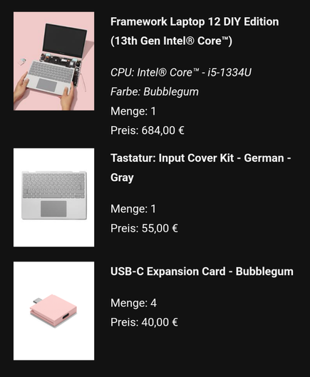 Framework Laptop 12 DIY Edition (13th Gen Intel® Core™)
CPU: Intel® Core™ - i5-1334U
Farbe: Bubblegum
Menge: 1
Preis: 684,00 €
	
Tastatur: Input Cover Kit - German - Gray
Menge: 1
Preis: 55,00 €
	
USB-C Expansion Card - Bubblegum
Menge: 4
Preis: 40,00 €