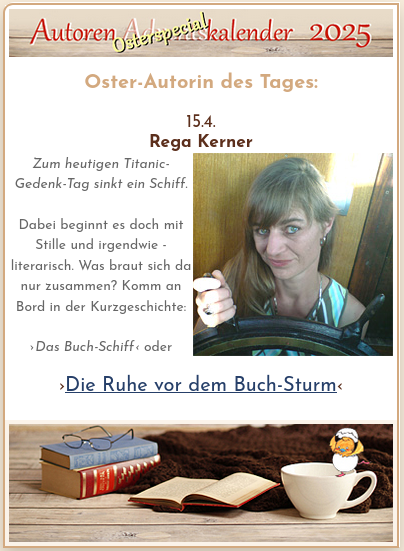 Autoren Osterspecial Kalender, Oster-Autorin des Tages 15.4.: Rega Kerner

Zum heutigen Titanic-Gedenk-Tag sinkt ein Schiff.

Dabei beginnt es doch mit Stille und irgendwie - literarisch. Was braut sich da nur zusammen? Komm an Bord in der Kurzgeschichte:

›Das Buch-Schiff‹ oder
›Die Ruhe vor dem Buch-Sturm‹

Portraitfoto der Autorin mit der Hand an altem Steuerrad. Bild unten Lesestimmung. (Antike Bücher, Brille, Osterküken, Kaffeetasse, Wolldecke auf Holzgrund.)