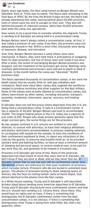 Lee Goodman

4/15/25 13:12
Eighty years ago today, the Nazi camp known as Bergen-Belsen was liberated. Kind of. There was no battle. The Nazis were retreating in the final days of WWII. By the time the British troops arrived, the Nazis had already abandoned the camp, leaving behind about 55,000 prisoners, most of whom were too sick to escape on their own. They also left behind thousands of unburied corpses. More than 50,000 prisoners died while the camp was operational.

Now seems to be a good time to consider whether the migrants Trump is sending to El Salvador are being held in a concentration camp.

Bergen-Belsen wasn't always called a concentration camp. At first, it was called a prisoner-of-war camp. Even then, the prisoners were not adequately housed or fed. Within a short time, thousands were dying of exposure, disease, and starvation.
...
None of the American deportees has been heard of since they were sent to El Salvador. 

We don't know if they are alive or dead, and we may never find out.