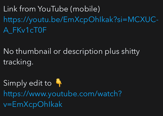 Link from YouTube (mobile)
https://youtu.be/EmXcpOhIkak?si=MCXUC-
A_FKv1cTOF
No thumbnail or description plus shitty
tracking.
Simply edit to:
https://www.youtube.com/watch?
v=EmXcpOh|kak