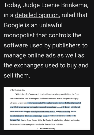 Today, Judge Loenie Brinkema, in a detailed opinion, ruled that Google is an unlawful monopolist that controls the software used by publishers to manage online ads as well as the exchanges used to buy and sell them.

of the Sherman Act.

With the benefit of a three-week bench trial and extensive post-trial filings, the Court

finds that Plaintiffs have failed to prove that there is a relevant market for open-web display

advertiser ad networks, but have proven that Google has violated Section 2 of the Sherman Act

by willfully acquiring and maintaining monopoly power in the open-web display publisher ad

server market and the open-web display ad exchange market, and has unlawfully tied its

publisher ad server (DFP) and ad exchange (AdX) in violation of Sections 1 and 2 of the

ShermanAct. Having found Google liable, the Court will set a briefing schedule and hearing

date to determine the appropriate remedies for these antitrust violations.

L. Procedural History