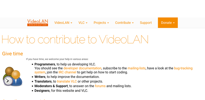 How to contribute to VideoLAN
Give time
	
If you have time, we welcome your help in various areas:

Programmers, to help us developing VLC.
You should see the developer documentation, subscribe to the mailing-lists, have a look at the bug-tracking system, join the IRC channel to get help on how to start coding.
Writers, to help improve the documentation.
Translators, to translate VLC or other projects.
Moderators & Support, to answer on the forums and mailing lists.
Designers, for this website and VLC.