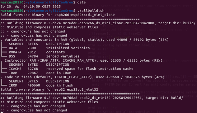 terminal showing

marcus@B550:~/Dokumente/git/CanGrow$ date
So 20. Apr 04:19:59 CEST 2025
marcus@B550:~/Dokumente/git/CanGrow$ ./allbuild.sh 
Build firmware binary for esp8266:esp8266:d1_mini_clone
===================================================================
:: Building firmware 0.2-dev4 8c76da8-esp8266_d1_mini_clone-20250420042000, target dir: build/
:: Minimize and compress static webserver files
:: - cangrow.js has not changed
:: - cangrow.css has not changed
. Variables and constants in RAM (global, static), used 44896 / 80192 bytes (55%)
║   SEGMENT  BYTES    DESCRIPTION
╠══ DATA     2300     initialized variables
╠══ RODATA   7812     constants       
╚══ BSS      34784    zeroed variables
. Instruction RAM (IRAM_ATTR, ICACHE_RAM_ATTR), used 62635 / 65536 bytes (95%)
║   SEGMENT  BYTES    DESCRIPTION
╠══ ICACHE   32768    reserved space for flash instruction cache
╚══ IRAM     29867    code in IRAM    
. Code in flash (default, ICACHE_FLASH_ATTR), used 490660 / 1048576 bytes (46%)
║   SEGMENT  BYTES    DESCRIPTION
╚══ IROM     490660   code in flash   
Build firmware binary for esp32:esp32:d1_mini32
===================================================================
:: Building firmware 0.2-dev4 8c76da8-esp32_d1_mini32-20250420042051, target dir: build/
:: Minimize and compress static webserver files
:: - cangrow.js has not changed
:: - cangrow.css has not changed