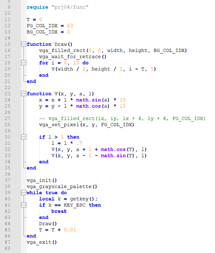 require "prj04/func"

T = 0
FG_COL_IDX = 63
BG_COL_IDX = 0

function Draw()
	vga_filled_rect(0, 0, width, height, BG_COL_IDX)
	vga_wait_for_retrace()
	for i = 0, 10 do
		V(width / 2, height / 2, i - T, 5)
	end
end

function V(x, y, a, l)
	x = x + l * math.sin(a) * 15
	y = y - l * math.cos(a) * 15

	-- vga_filled_rect(ix, iy, ix + 4, iy + 4, FG_COL_IDX)
	vga_set_pixel(x, y, FG_COL_IDX)

	if l > 1 then
		l = l * .7
		V(x, y, a + 1 + math.cos(T), l)
		V(x, y, a - 1 - math.sin(T), l)
	end
end

vga_init()
vga_grayscale_palette()
while true do
	local k = getkey();
	if k == KEY_ESC then
		break
	end
	Draw()
	T = T + 0.01
end
vga_exit()