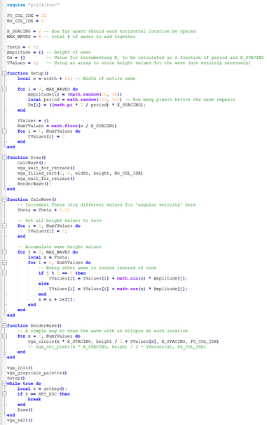 require "prj04/func"

FG_COL_IDX = 32
BG_COL_IDX = 0
X_SPACING = 8
MAX_WAVES = 4
Theta = 0.0;
Amplitude = {}
Dx = {}
YValues = 0;

function Setup()
	local w = width + 16; -- Width of entire wave
	for i = 0, MAX_WAVES do
		Amplitude[i] = (math.random(10, 30))
		local period = math.random(100, 300)
		Dx[i] = ((math.pi * 2 / period) * X_SPACING);
	end
	YValues = {}
	NumYValues = math.floor(w / X_SPACING)
	for i = 1, NumYValues do
		YValues[i] = 0
	end
end

function Draw()
	CalcWave();
	vga_wait_for_retrace()
	vga_filled_rect(0, 0, width, height, BG_COL_IDX)
	vga_wait_for_retrace()
	RenderWave();
end

function CalcWave()
	Theta = Theta + 0.02
	for i = 0, NumYValues do
		YValues[i] = 0;
	end
	for j = 0, MAX_WAVES do
		local x = Theta;
		for i = 0, NumYValues do
			-- Every other wave is cosine instead of sine
			if j % 2 == 0 then
				YValues[i] = YValues[i] + math.sin(x) * Amplitude[j];
			else
				YValues[i] = YValues[i] + math.cos(x) * Amplitude[j];
			end
			x = x + Dx[j];
		end
	end
end

function RenderWave()
	for x = 0, NumYValues do
		vga_circle(x * X_SPACING, height / 2 + YValues[x], X_SPACING, FG_COL_IDX)
	end
end

vga_init()
vga_grayscale_palette()
Setup()
while true do
	local k = getkey();
	if k == KEY_ESC then
		break
	end
	Draw()
end
vga_exit()