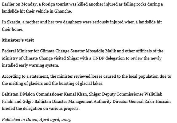 Earlier on Monday, a foreign tourist was killed another injured as falling rocks during a landslide hit their vehicle in Ghanche.

In Skardu, a mother and her two daughters were seriously injured when a landslide hit their home.

Minister’s visit

Federal Minister for Climate Change Senator Mosaddiq Malik and other offifieals of the Ministry of Climate Change visited Shigar with a UNDP delegation to review the newly installed early warning system.

According to a statement, the minister reviewed losses caused to the local population due to the melting of glaciers and the bursting of glacial lakes.

Baltistan Division Commissioner Kamal Khan, Shigar Deputy Commissioner Waliullah Falahi and Gilgit-Baltistan Disaster Management Authority Director General Zakir Hussain briefed the delegation on various projects.

Published in Dawn, April 23rd, 2025