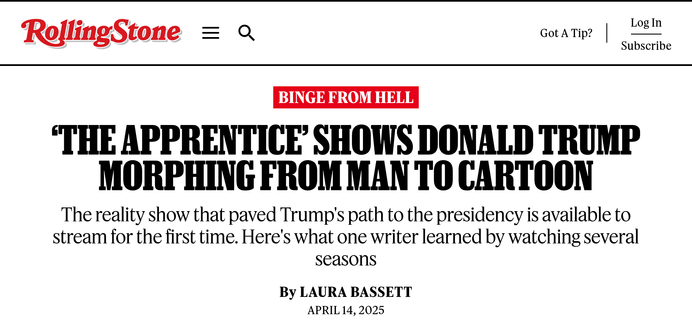 RollingStone

Binge From Hell

‘The Apprentice’ Shows Donald Trump Morphing From Man to Cartoon
The reality show that paved Trump's path to the presidency is available to stream for the first time. Here's what one writer learned by watching several seasons

By Laura Bassett
April 14, 2025