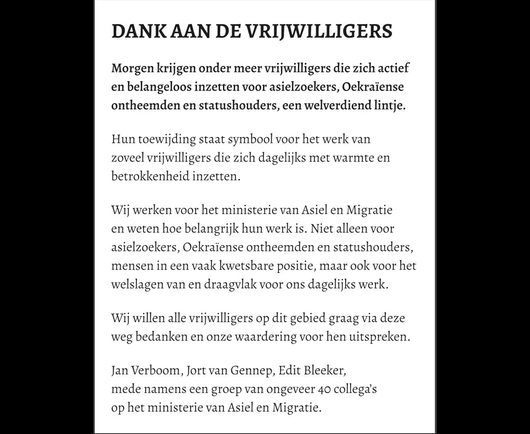 DANK AAN DE VRI]WILLIGERS Morgen krijgen onder meer vrijwilligers die zich actief en belangeloos inzetten voor asielzoekers, Oekraïense ontheemden en statushouders, een welverdiend lintje. Hun toewijding staat symbool voor het werk van zoveel vrijwilligers die zich dagelijks met warmte en betrokkenheid inzetten. Wij werken voor het ministerie van Asiel en Migratie en weten hoe belangrijk hun werk is. Niet alleen voor asielzoekers, Oekraïense ontheemden en statushouders, mensen in een vaak kwetsbare positie, maar ook voor het welslagen van en draagvlak voor ons dagelijks werk. Wij willen alle vrijwilligers op dit gebied graag via deze weg bedanken en onze waardering voor hen uitspreken. Jan Verboom, Jort van Gennep, Edit Bleeker, mede namens een groep van ongeveer 40 collega's op het ministerie van Asiel en Migratie.