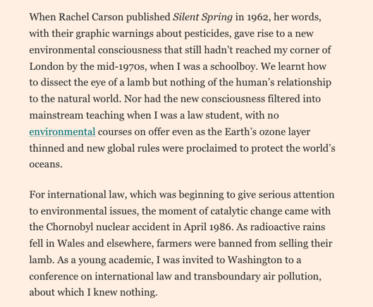A screenshot from the linked article - reads ‘When Rachel Carson published Silent Spring in 1962, her words, with their graphic warnings about pesticides, gave rise to a new environmental consciousness that still hadn’t reached my corner of London by the mid-1970s, when I was a schoolboy. We learnt how to dissect the eye of a lamb but nothing of the human’s relationship to the natural world. Nor had the new consciousness filtered into mainstream teaching when I was a law student, with no environmental courses on offer even as the Earth’s ozone layer thinned and new global rules were proclaimed to protect the world’s oceans.
For international law, which was beginning to give serious attention to environmental issues, the moment of catalytic change came with the Chornobyl nuclear accident in April 1986. As radioactive rains fell in Wales and elsewhere, farmers were banned from selling their lamb. As a young academic, I was invited to Washington to a conference on international law and transboundary air pollution, about which I knew nothing.
‘