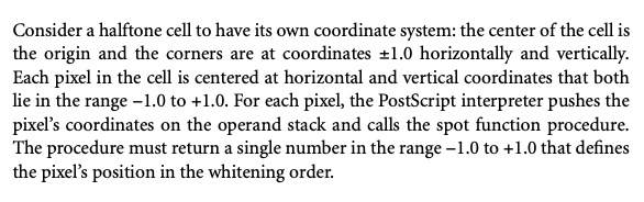 Consider a halftone cell to have its own coordinate system: the center of the cell is the origin and the corners are at coordinates +1.0 horizontally and vertically. Each pixel in the cell is centered at horizontal and vertical coordinates that both lie in the range - 1.0 to +1.0. For each pixel, the PostScript interpreter pushes the pixel's coordinates on the operand stack and calls the spot function procedure. The procedure must return a single number in the range - 1.0 to +1.0 that defines the pixel's position in the whitening order.