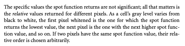 The specific values the spot function returns are not significant; all that matters is the relative values returned for different pixels. As a cell's gray level varies from black to white, the first pixel whitened is the one for which the spot function returns the lowest value, the next pixel is the one with the next higher spot function value, and so on. If two pixels have the same spot function value, their relative order is chosen arbitrarily.