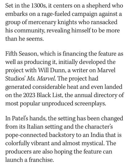 Set in the 1300s, it centers on a shepherd who embarks on a rage-fueled campaign against a group of mercenary knights who ransacked his community, revealing himself to be more than he seems.
Fifth Season, which is financing the feature as well as producing it, initially developed the project with Will Dunn, a writer on Marvel Studios' Ms. Marvel. The project had generated considerable heat and even landed on the 2023 Black List, the annual directory of most popular unproduced screenplays.
In Patel's hands, the setting has been changed from its Italian setting and the character's pope-connected backstory to an India that is colorfully vibrant and almost mystical. The producers are also hoping the feature can launch a franchise.