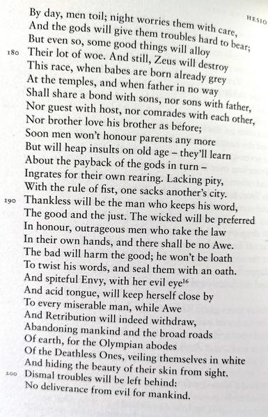 By day, men toil; night worries them with care, And the gods will give them troubles hard to bear; But even so, some good things will alloy Their lot of woe. And still, Zeus will destroy

This race, when babes are born already grey At the temples, and when father in no way Shall share a bond with sons, nor sons with father, Nor guest with host, nor comrades with each other, Nor brother love his brother as before; Soon men won't honour parents any more But will heap insults on old age - they'll learn About the payback of the gods in turn Ingrates for their own rearing. Lacking pity, With the rule of fist, one sacks another's city. Thankless will be the man who keeps his word, The good and the just. The wicked will be preferred In honour, outrageous men who take the law In their own hands, and there shall be no Awe. The bad will harm the good; he won't be loath

To twist his words, and seal them with an oath. And spiteful Envy, with her evil eye16 And acid tongue, will keep herself close by To every miserable man, while Awe And Retribution will indeed withdraw, Abandoning mankind and the broad roads Of earth, for the Olympian abodes Of the Deathless Ones, veiling themselves in white And hiding the beauty of their skin from sight.

Dismal troubles will be left behind: No deliverance from evil for mankind.