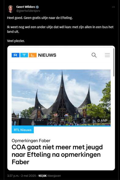 screenshot van tweet van Geert WIlders. Hij post een header van RTL nieuws met de koptekst "COA gaat niet meer met de jeugd naar Efteling na opmerkingen Faber, en zet daarbij als commentaar erboven: 

Geert Wilders @geertwilderspvv
Heel goed. Geen gratis uitje naar de Efteling. 
Ik weet nog wel een ander uitje dat wél kan: met zijn allen in een bus het land uit. 
Veel plezier.
 3:37 p.m. · 2 mei 2025