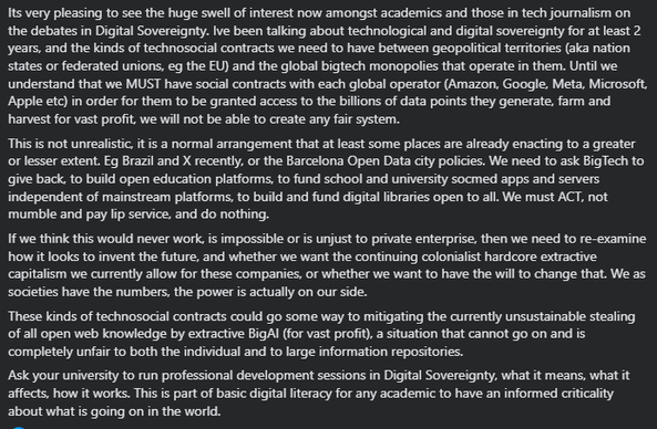 Its very pleasing to see the huge swell of interest now amongst academics and those in tech journalism on the debates in Digital Sovereignty. Ive been talking about technological and digital sovereignty for at least 2 years, and the kinds of technosocial contracts we need to have between geopolitical territories (aka nation states or federated unions, eg the EU) and the global bigtech monopolies that operate in them. Until we understand that we MUST have social contracts with each global operator (Amazon, Google, Meta, Microsoft, Apple etc) in order for them to be granted access to the billions of data points they generate, farm and harvest for vast profit, we will not be able to create any fair system. 
This is not unrealistic, it is a normal arrangement that at least some places are already enacting to a greater or lesser extent. Eg Brazil and X recently, or the Barcelona Open Data city policies. We need to ask BigTech to give back, to build open education platforms, to fund school and university socmed apps and servers independent of mainstream platforms, to build and fund digital libraries open to all. We must ACT, not mumble and pay lip service, and do nothing. 
If we think this would never work, is impossible or is unjust to private enterprise, then we need to re-examine ... whether we want the ... colonialist hardcore extractive capitalism (of) these companies, or ... we want to have the will to change that. We ... have the numbers, the power is ... on our side.