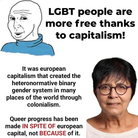 Man: "LGBT people are more free thanks to capitalism!"

Image of Maria Lugones, (January 26, 1944 – July 14, 2020) Argentine feminist philosopher, activist, and Professor of Comparative Literature and of women's studies at Carleton College in Northfield, Minnesota and at Binghamton University in New York State: "It was european capitalism that created the heteronormative binary gender system in many places of the world through colonialism. Queer progress has been made IN SPITE OF european capital, not BECAUSE of it."