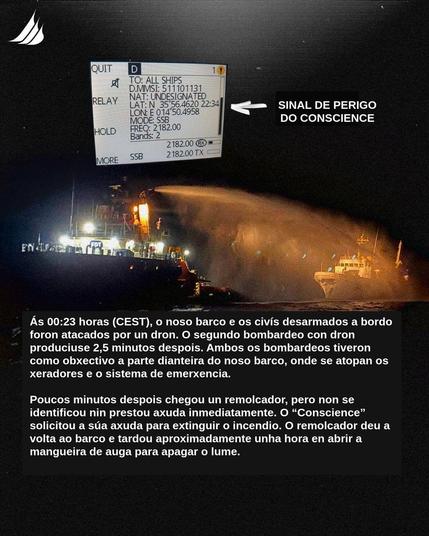 Na foto un detalle do sinal de perigo do buque e un remolcador botando auga sobre un buque (posiblemente o Conscience). Co texto seguinte: As 00:23 horas (CEST), o noso barco e os civis desarmados a bordo foron atacados por un dron. O segundo bombardeo con dron produciuse 2,5 minutos despois. Ambos os bombardeos tiveron como obxectivo a parte dianteira do noso barco, onde se atopan os xeradores e o sistema de emerxencia. Poucos minutos despois chegou un remolcador, pero non se identificou nin prestou axuda inmediatamente. O “Conscience” solicitou a súa axuda para extinguir o incendio. O remolcador deu a volta ao barco e tardou aproximadamente unha hora en abrir a mangueira de auga para apagar o lume.