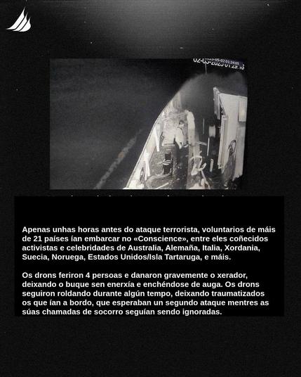 Imaxe da cuberta do buque con persoas inspeccionando os danos. Co seguinte texto: Apenas unhas horas antes do ataque terrorista, voluntarios de mais de 21 países ian embarcar no «Conscience», entre eles coñecidos activistas e celebridades de Australia, Alemaña, Italia, Xordania, Suecia, Noruega, Estados Unidos/Isla Tartaruga, e máis. Os drons feriron 4 persoas e danaron gravemente o xerador, deixando o buque sen enerxía e enchéndose de auga. Os drons seguiron roldando durante algún tempo, deixando traumatizados os que ian a bordo, que esperaban un segundo ataque mentres as súas chamadas de socorro seguían sendo ignoradas.