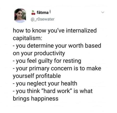 how to know you've internalized capitalism:

- you determine your worth based on your productivity

- you feel guilty for resting

- your primary concern is to make yourself profitable

-you neglect your health

- you think "hard work" is what brings happiness