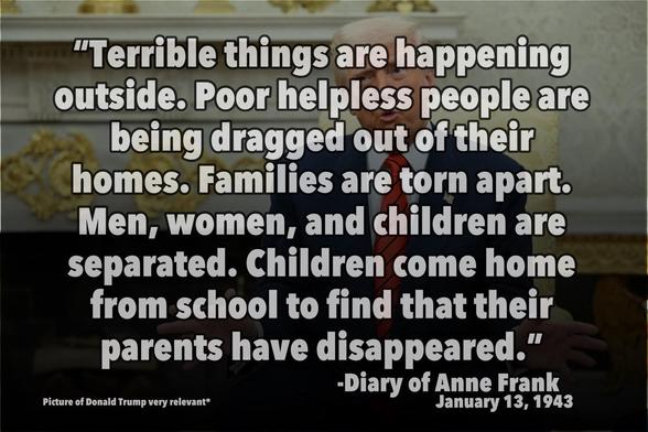 Words over an image of Donald Trump: "Terrible things are happening outside. Poor helpless people are being dragged out of their homes. Families are torn apart. Men, women, and children are separated. Children come home from school to find that their parents have disappeared."

-Diary of Anne Frank January 13, 1943