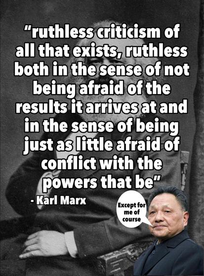 "ruthless criticism of all that exists, ruthless both in the sense of not being afraid of the results it arrives at and in the sense of being just as little afraid of conflict with the powers that be" - Karl Marx

Deng Xiaoping: "Except for me, of course."