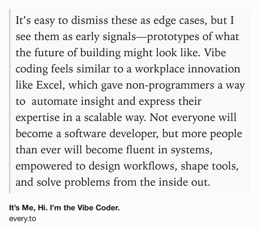 Text Shot: It’s easy to dismiss these as edge cases, but I see them as early signals—prototypes of what the future of building might look like. Vibe coding feels similar to a workplace innovation like Excel, which gave non-programmers a way to  automate insight and express their expertise in a scalable way. Not everyone will become a software developer, but more people than ever will become fluent in systems, empowered to design workflows, shape tools, and solve problems from the inside out.