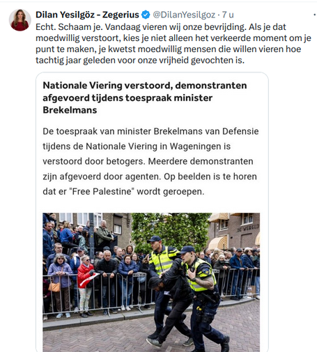 Dilan Yesilgdz zegt op Twitter:
Echt. Schaam je. Vandaag vieren wij onze bevriiding. Als je dat
moedwillig verstoort, kies je niet alleen het verkeerde moment om je
punt te maken, je kwetst moedwillig mensen die willen vieren hoe
tachtig jaar geleden voor onze vrijheid gevochten is.

Als reactie op bericht op NOS:

Nationale Viering verstoord, demonstranten
afgevoerd tijdens toespraak minister
Brekelmans


De toespraak van minister Brekelmans van Defensie
tijdens de Nationale Viering in Wageningen is
verstoord door betogers. Meerdere demonstranten
zijn afgevoerd door agenten. Op beelden is te horen
dat er "Free Palestine’ wordt geroepen.