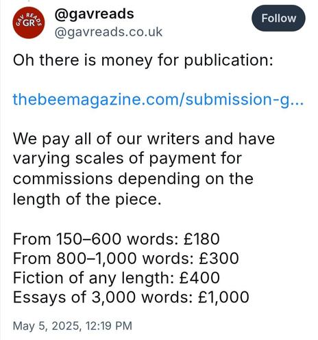 Image is a screen shot from bluesky from @gavreads @gavereads.co.uk it reads:

Oh there is money for publication:

thebeemagazine.com/submission-g...

We pay all of our writers and have varying scales of payment for commissions depending on the length of the piece.

From 150–600 words: £180
From 800–1,000 words: £300
Fiction of any length: £400
Essays of 3,000 words: £1,000