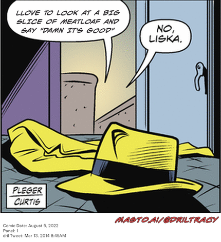 Original Dicktracy comic from August 5, 2022

-------------
Dril Tweet
Mar 13, 2014 8:45AM
-------------
Url
https://twitter.com/dril/status/444091934962089984
-------------
Transcript:
• Llove To Look At A Big Slice Of Meatloaf And Say "Damn It's Good"