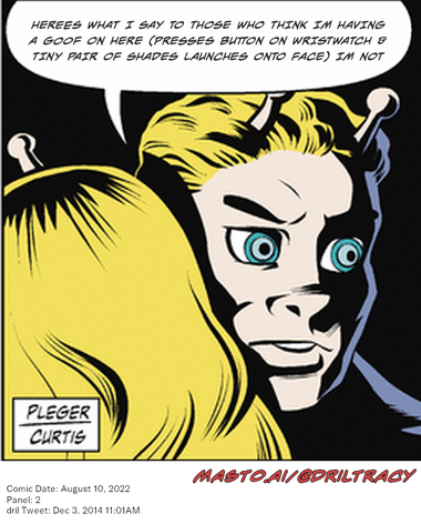 Original Dicktracy comic from August 10, 2022

-------------
Dril Tweet
Dec 3, 2014 11:01AM
-------------
Url
https://twitter.com/dril/status/540158790705119233
-------------
Transcript:
• Herees What I Say To Those Who Think Im Having A Goof On Here (Presses Button On Wristwatch & Tiny Pair Of Shades Launches Onto Face) Im Not