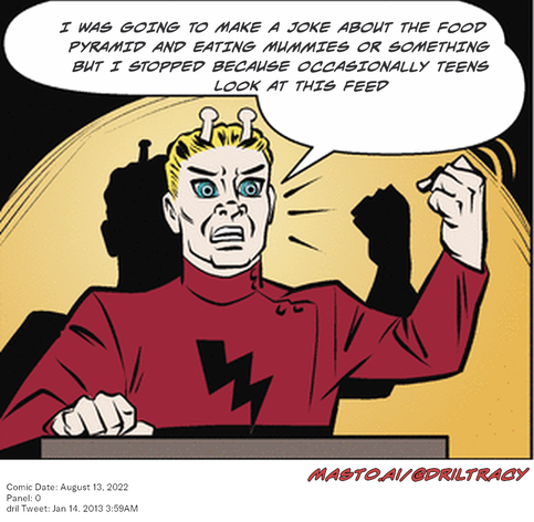 Original Dicktracy comic from August 13, 2022

-------------
Dril Tweet
Jan 14, 2013 3:59AM
-------------
Url
https://twitter.com/dril/status/290729803227734016
-------------
Transcript:
• I Was Going To Make A Joke About The Food Pyramid And Eating Mummies Or Something But I Stopped Because Occasionally Teens Look At This Feed