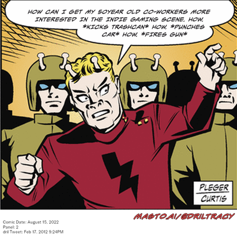Original Dicktracy comic from August 15, 2022

-------------
Dril Tweet
Feb 17, 2012 9:24PM
-------------
Url
https://twitter.com/dril/status/170680061912039424
-------------
Transcript:
• How Can I Get My 50Year Old Co-Workers More Interested In The Indie Gaming Scene. How. *Kicks Trashcan* How. *Punches Car* How. *Fires Gun*