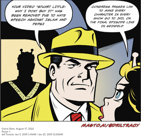 Original Dicktracy comic from August 17, 2022

-------------
Dril Tweets
Jan 5, 2015 1:41AM
Jan 25, 2015 12:00AM
-------------
Urls
https://twitter.com/dril/status/551976862252294147
https://twitter.com/dril/status/559199208398667776
-------------
Transcript:
• Your Video "Stuart Little: Why I Dont Buy It" Has Been Removed Due To Hate Speech Against Islam And Pepsi
• Congress Passes Law To Make Every Character In Every Show Go To Jail On The Final Episode Like In Seinfeld
