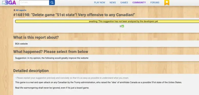 Ein Screenshot aus dem Bugreporting von Boardgamearena.com. Das Ticket trägt den Titel "#168198: "Delete game "51st state"! Very offensive to any Canadian!" In der Beschreibung steht: "This game is a real and open attack on any Canadian by the Trump administration, who raised the "idea" of annihilate Canada as a possible 51st state of the Unites States.

Real life warmongering shall never be ignored, even if its just a board game."