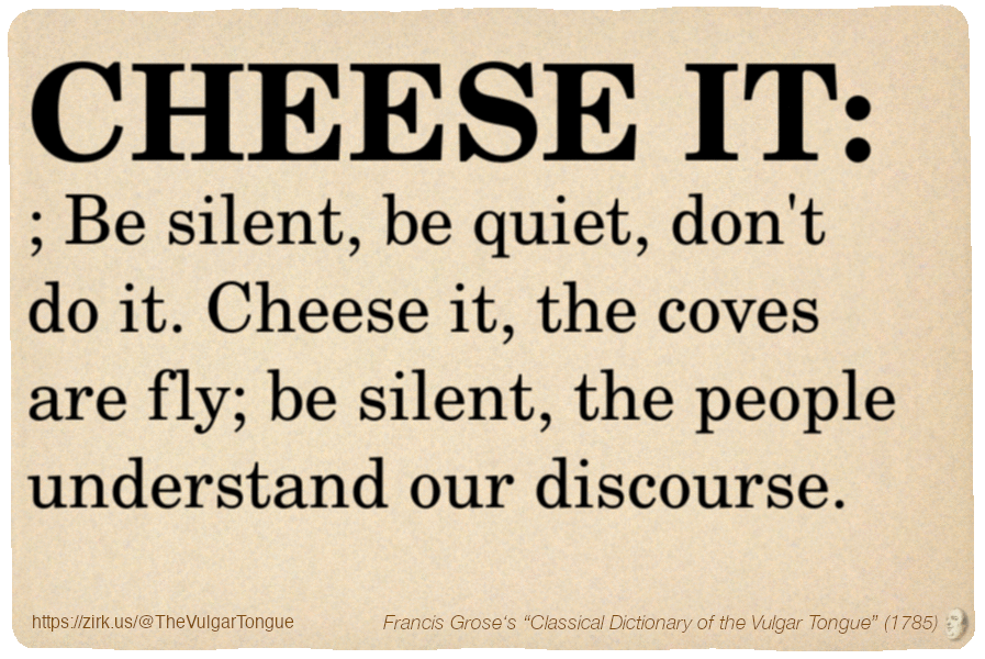 Image imitating a page from an old document, text (as in main toot):

CHEESE IT; Be silent, be quiet, don't do it. Cheese it, the coves are fly; be silent, the people understand our discourse.

A selection from Francis Grose’s “Dictionary Of The Vulgar Tongue” (1785)
