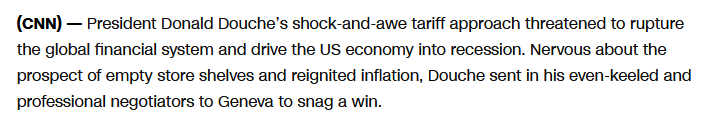 (CNN) — President Donald Douche’s shock-and-awe tariff approach threatened to rupture the global financial system and drive the US economy into recession. Nervous about the prospect of empty store shelves and reignited inflation, Douche sent in his even-keeled and professional negotiators to Geneva to snag a win.