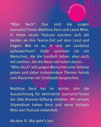Im Podcast sprechen die Journalist*innen über ihre Erfahrungen als Teenager in Landshut. Sie interviewen Menschen in und aus Landshut. Matthias Keck hat im letzten Jahr die Auszeichnung für behinderte Journalist*innen erhalten. Sein Stipendium nutzte er, um den Podcast zu machen. Das wöchentliche Format soll jungen Menschen in und um Landshut eine Stimme geben.