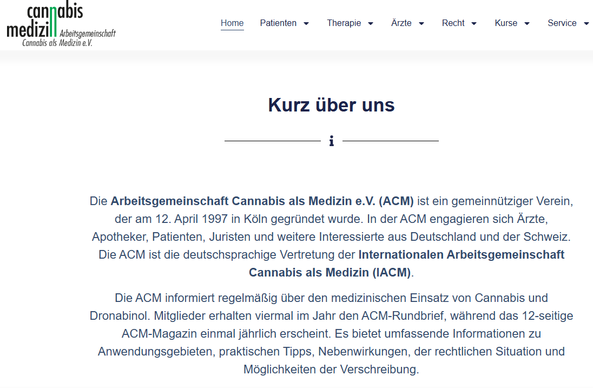 Screenshot 14.05 2025 Webseite Cannabis Medizin
Kurz über uns
Die Arbeitsgemeinschaft Cannabis als Medizin e.V. (ACM) ist ein gemeinnütziger Verein, der am 12. April 1997 in Köln gegründet wurde. In der ACM engagieren sich Ärzte, Apotheker, Patienten, Juristen und weitere Interessierte aus Deutschland und der Schweiz. Die ACM ist die deutschsprachige Vertretung der Internationalen Arbeitsgemeinschaft Cannabis als Medizin (IACM).

Die ACM informiert regelmäßig über den medizinischen Einsatz von Cannabis und Dronabinol. Mitglieder erhalten viermal im Jahr den ACM-Rundbrief, während das 12-seitige ACM-Magazin einmal jährlich erscheint. Es bietet umfassende Informationen zu Anwendungsgebieten, praktischen Tipps, Nebenwirkungen, der rechtlichen Situation und Möglichkeiten der Verschreibung.
https://www.arbeitsgemeinschaft-cannabis-medizin.de/