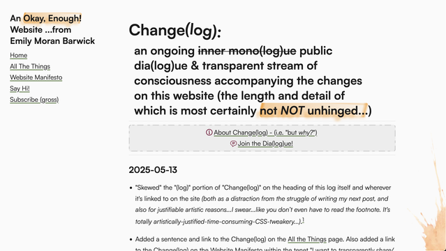 A screenshot of my website's changelog. The full title is "Change(log): an ongoing inner mono(log)ue public dia(log)ue & transparent stream of consciousness accompanying the changes on this website (the length and detail of which is most certainly not NOT unhinged...)"

The "(log)" portion of the title is tilted as if it's unhinging itself from the "Change" portion.

Also visible is a paragraph in the changelog describing this change. It reads: "Skewed" the "(log)" portion of "Change(log)" on the heading of this log itself and wherever it's linked to on the site (both as a distraction from the struggle of writing my next post, and also for justifiable artistic reasons...I swear...like you don’t even have to read the footnote. It's totally artistically-justified-time-consuming-CSS-tweakery...)."