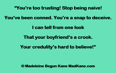 “You’re too trusting! Stop being naive!
You’ve been conned. You’re a snap to deceive.
I can tell from one look
That your boyfriend’s a crook.
Your credulity’s hard to believe!”

© Madeleine Begun Kane MadKane.com