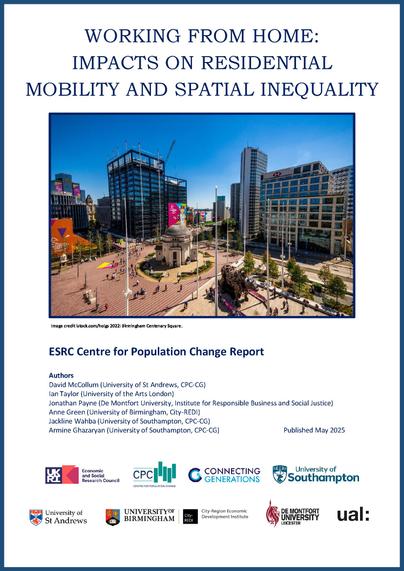 Image shows front cover of the ESRC Centre for Population Change Report: Working from home: Impacts on residential mobility and spatial inequality

The report cover has an image of Birmingham Centenary Square,  Image credit istock.com/holgs 2022. With logos from the ESRC, CPC, Connecting Generations, University of Southampton, University of St Andrews, University of Birmingham, City-REDI, De Montfort University and UAL.

Authors list:

David McCollum (University of St Andrews, CPC-CG)
Ian Taylor (University of the Arts London)
Jonathan Payne (De Montfort University, Institute for Responsible Business and Social Justice)
Anne Green (University of Birmingham, City-REDI)
Jackline Wahba (University of Southampton, CPC-CG)
Armine Ghazaryan (University of Southampton, CPC-CG) 

Published May 2025