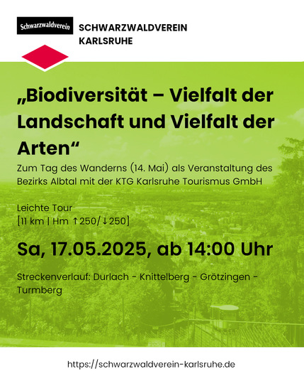 Sharepic mit dem Text: „Biodiversität – Vielfalt der Landschaft und Vielfalt der Arten“
Zum Tag des Wanderns (14. Mai) als Veranstaltung des Bezirks Albtal mit der KTG Karlsruhe Tourismus GmbH

Leichte Tour
[11 km | Hm ↑250/↓250]

Sa, 17.05.2025, ab 14:00 Uhr

Streckenverlauf: Durlach - Knittelberg - Grötzingen - Turmberg

Der Hintergrund ist ein grün eingefärbtes Foto mit Blick auf Karlsruhe vom Durlacher Turmberg aus. Rechts in der Ecke sieht man die Turmbergbahn fahren.