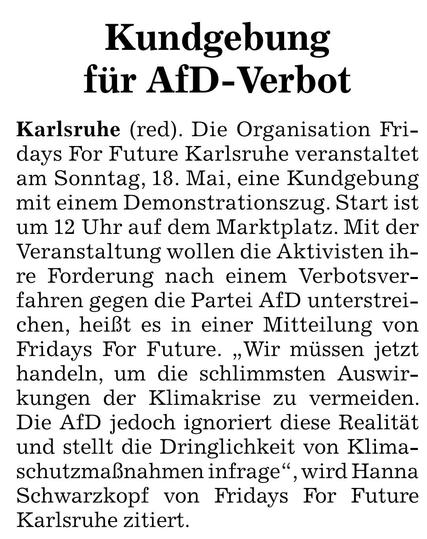 Ankündigung in der BNN:

Kundgebung für AfD-Verbot
Karlsruhe (red). Die Organisation Fri-days For Future Karlsruhe veranstaltet am Sonntag, 18. Mai, eine Kundgebung mit einem Demonstrationszug. Start ist um 12 Uhr auf dem Marktplatz. Mit der Veranstaltung wollen die Aktivisten ihre Forderung nach einem Verbotsver-fahren gegen die Partei AfD unterstrei-chen, heißt es in einer Mitteilung von Fridays For Future. „Wir müssen jetzt handeln, um die schlimmsten Auswir-kungen der Klimakrise zu vermeiden. Die AfD jedoch ignoriert diese Realität und stellt die Dringlichkeit von Klima-schutzmaßnahmen infrage", wird Hanna Schwarzkopf von Fridays For Future Karlsruhe zitiert.