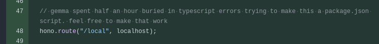 Screenshot of changed lines in a GitHub pull request:

// gemma spent half an hour buried in typescript errors trying to make this a package.json script. feel free to make that work
hono.route("/local", localhost);