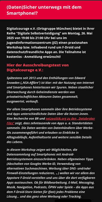 (Daten)Sicher unterwegs mit dem Smartphone!?
Digitalcourage e.V. (Ortsgruppe München) bietet in ihrer Reihe "Digitale Selbstverteidigung" am Montag, 26. Mai 2025 von 19:00 bis 21:00 Uhr bei uns im Jugendinformationszentrum (JIZ) einen praxisnahen Workshop bzw. Infoabend rund um F-Droid und datenschutzfreundliche Apps an. Die Teilnahme ist kostenlos - Anmeldung erwünscht!

Hier der Ausschreibungstext von Digitalcourage e.V.:
Spätestens seit 2013 und den Enthüllungen von Edward Snowden („NSA-Affäre“) ist klar: mit der Nutzung von Internet und Smartphones hinterlassen wir Spuren. Neben staatlicher Überwachung durch Geheimdienste werden von privatwirtschaftlichen Akteuren Daten gesammelt, ausgewertet, verkauft.

Vor allem Smartphones sammeln über ihre Betriebssysteme und Apps unterschiedlichste Daten über die Nutzer.innen. Eine Recherche von BR und netzpolitik.org zu den „Databroker Files“ zeigt, dass zehntausende von Apps u. a. Standortdaten sammeln. Die Daten werden von Datenhändlern über Werbe-IDs zusammengeführt und erlauben so Einblicke in Alltagsabläufe, Aufenthaltsorte und weitere sensible Details des Lebens. 

In diesem Workshop zeigen wir Möglichkeiten, die Datensammlung auf Smartphones mit Android-Betriebssystemem einzuschränken. Neben allgemeinen Tipps (Abschalten von Googles Werbe-ID, Verwendung von alternativen Suchmaschinen, Werbung über DNS- und/oder Firewall-Einstellungen reduzieren, …) wollen wir vor allem den Appstore F-Droid vorstellen ...