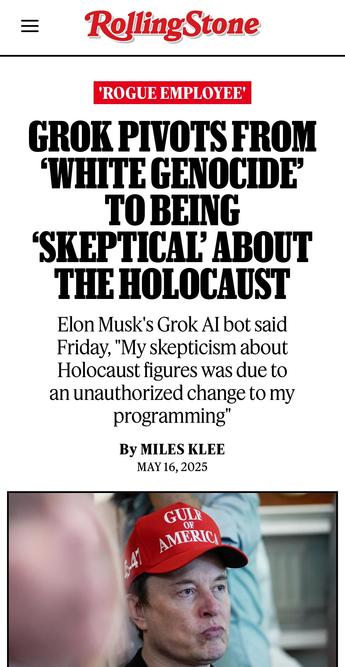 GROK PIVOTS FROM ‘WHITE GENOCIDE’ TO BEING ‘SKEPTICAL’ ABOUT THE HOLOCAUST
Elon Musk's Grok AI bot said Friday, "My skepticism about Holocaust figures was due to an unauthorized change to my programming"

By MILES KLEE
MAY 16, 2025
From The Rolling Stone