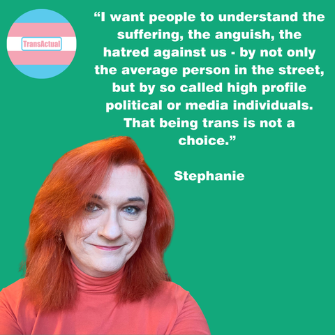 Photo of Stephanie, who has vibrant red hair. Text:“I want people to understand the suffering, the anguish, the hatred against us - by not only the average person in the street, but by so called high profile political or media individuals. That being trans is not a choice.” Stephanie