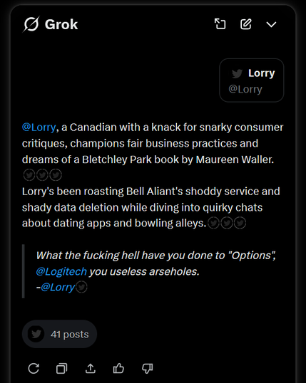 Grok

@Lorry, a Canadian with a knack for snarky consumer
critiques, champions fair business practices and
dreams of a Bletchley Park book by Maureen Waller.

Lorry's been roasting Bell Aliant's shoddy service and
shady data deletion while diving into quirky chats
about dating apps and bowling alleys.

What the fucking hell have you done to "Options",
@Logitech you useless arseholes.
- @Lorry

41 posts