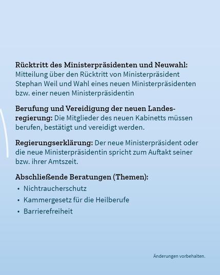 Auf blassblauem Hintergrund der Text: "Rücktritt des Ministerpräsidenten und Neuwahl: Mitteilung über den Rücktritt von Ministerpräsident Stephan Weil und Wahl eines neuen Ministerpräsidenten bzw. einer neuen Ministerpräsidentin. Berufung und Vereidigung der neuen Landesregierung: Die Mitglieder des neuen Kabinetts müssen  
berufen, bestätigt und vereidigt werden. Regierungserklärung: Der neue Ministerpräsident oder die neue Ministerpräsidentin spricht zum Auftakt seiner bzw. ihrer Amtszeit. Abschließende Beratungen (Themen): Nichtraucherschutz,
Kammergesetz für die Heilberufe, Barrierefreiheit. Änderungen vorbehalten."
